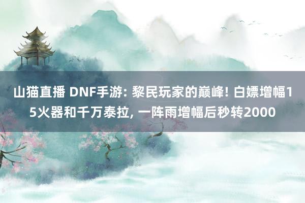 山猫直播 DNF手游: 黎民玩家的巅峰! 白嫖增幅15火器和千万泰拉, 一阵雨增幅后秒转2000