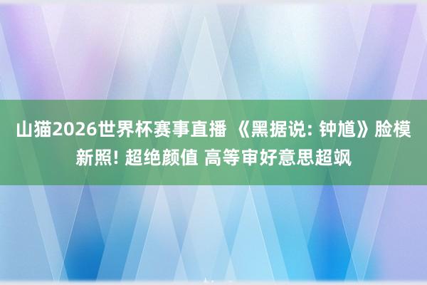 山猫2026世界杯赛事直播 《黑据说: 钟馗》脸模新照! 超绝颜值 高等审好意思超飒