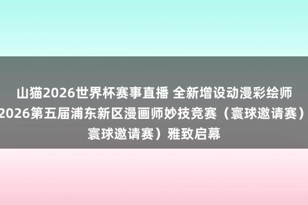 山猫2026世界杯赛事直播 全新增设动漫彩绘师赛说念，2026第五届浦东新区漫画师妙技竞赛（寰球邀请赛）雅致启幕