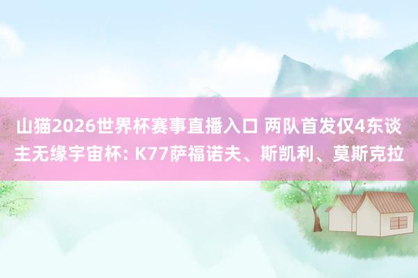 山猫2026世界杯赛事直播入口 两队首发仅4东谈主无缘宇宙杯: K77萨福诺夫、斯凯利、莫斯克拉