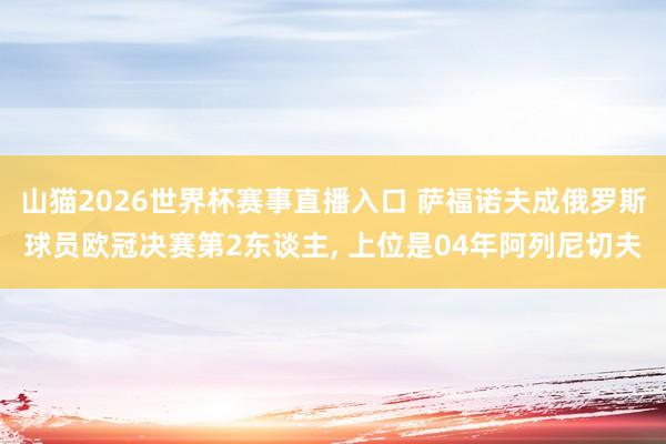 山猫2026世界杯赛事直播入口 萨福诺夫成俄罗斯球员欧冠决赛第2东谈主, 上位是04年阿列尼切夫