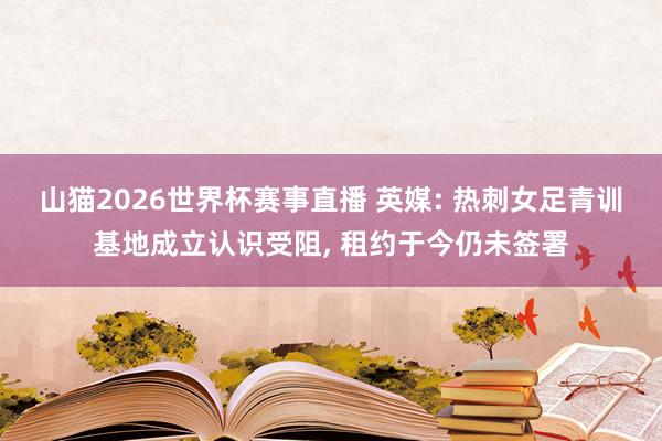 山猫2026世界杯赛事直播 英媒: 热刺女足青训基地成立认识受阻, 租约于今仍未签署