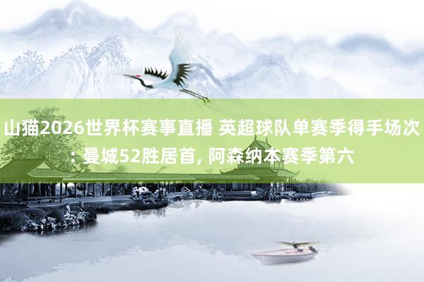 山猫2026世界杯赛事直播 英超球队单赛季得手场次: 曼城52胜居首, 阿森纳本赛季第六