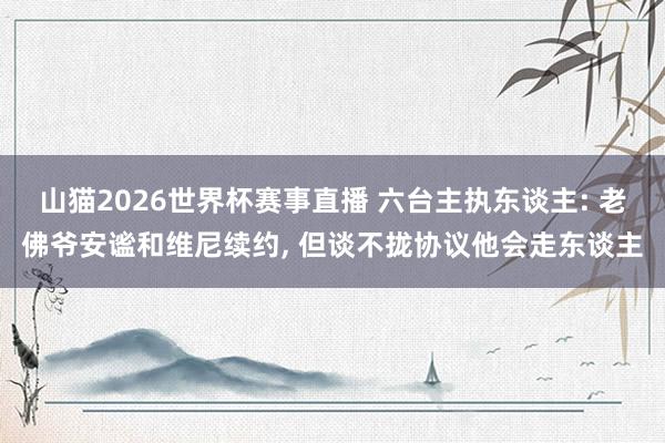 山猫2026世界杯赛事直播 六台主执东谈主: 老佛爷安谧和维尼续约, 但谈不拢协议他会走东谈主