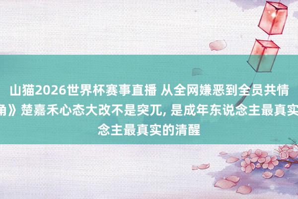 山猫2026世界杯赛事直播 从全网嫌恶到全员共情! 《主角》楚嘉禾心态大改不是突兀, 是成年东说念主最真实的清醒