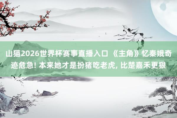 山猫2026世界杯赛事直播入口 《主角》忆秦娥奇迹危急! 本来她才是扮猪吃老虎, 比楚嘉禾更狠