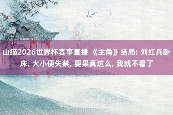 山猫2026世界杯赛事直播 《主角》结局: 刘红兵卧床, 大小便失禁, 要果真这么, 我就不看了