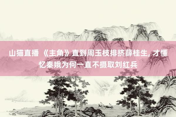 山猫直播 《主角》直到周玉枝排挤薛桂生, 才懂忆秦娥为何一直不摄取刘红兵