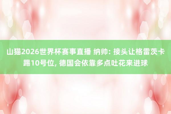 山猫2026世界杯赛事直播 纳帅: 接头让格雷茨卡踢10号位, 德国会依靠多点吐花来进球