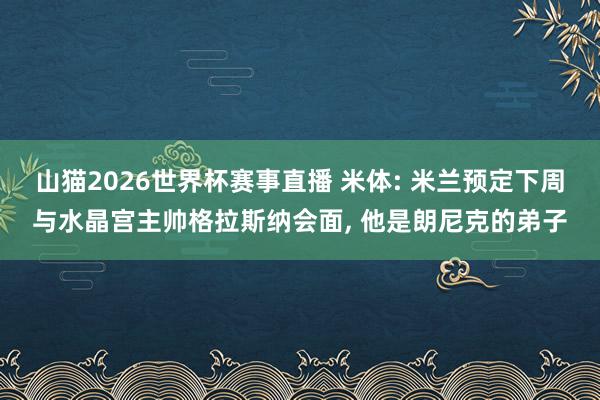 山猫2026世界杯赛事直播 米体: 米兰预定下周与水晶宫主帅格拉斯纳会面, 他是朗尼克的弟子