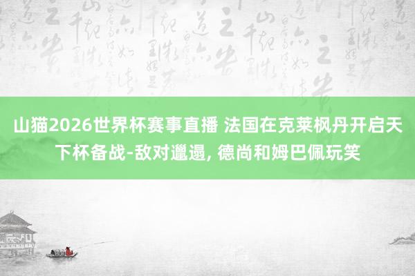 山猫2026世界杯赛事直播 法国在克莱枫丹开启天下杯备战-敌对邋遢, 德尚和姆巴佩玩笑