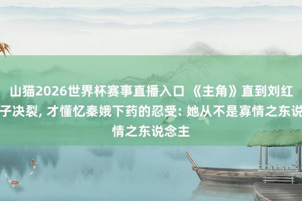 山猫2026世界杯赛事直播入口 《主角》直到刘红兵父子决裂, 才懂忆秦娥下药的忍受: 她从不是寡情之东说念主