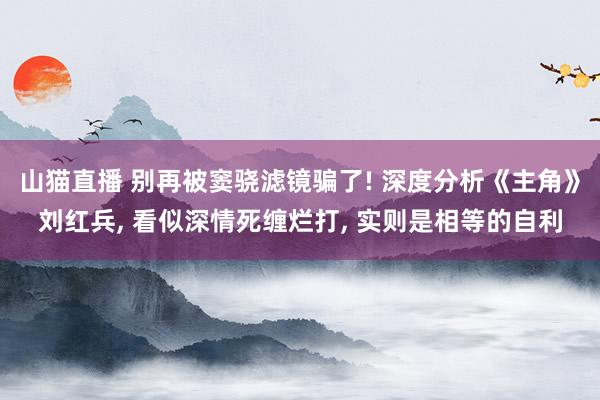 山猫直播 别再被窦骁滤镜骗了! 深度分析《主角》刘红兵, 看似深情死缠烂打, 实则是相等的自利