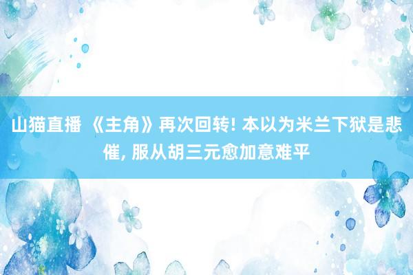 山猫直播 《主角》再次回转! 本以为米兰下狱是悲催, 服从胡三元愈加意难平