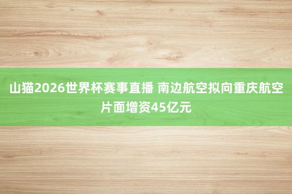 山猫2026世界杯赛事直播 南边航空拟向重庆航空片面增资45亿元