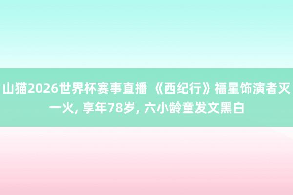 山猫2026世界杯赛事直播 《西纪行》福星饰演者灭一火, 享年78岁, 六小龄童发文黑白