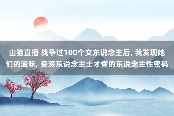 山猫直播 战争过100个女东说念主后, 我发现她们的滋味, 资深东说念主士才懂的东说念主性密码