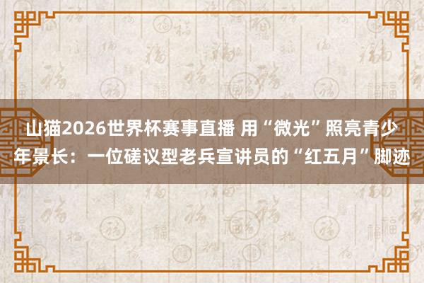 山猫2026世界杯赛事直播 用“微光”照亮青少年景长：一位磋议型老兵宣讲员的“红五月”脚迹