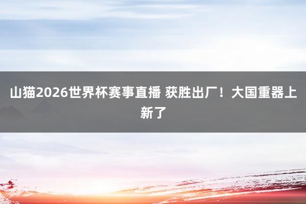 山猫2026世界杯赛事直播 获胜出厂！大国重器上新了