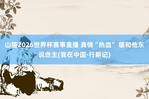 山猫2026世界杯赛事直播 真情“热血” 暖和他东说念主(我在中国·行耕记)