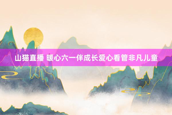 山猫直播 暖心六一伴成长爱心看管非凡儿童