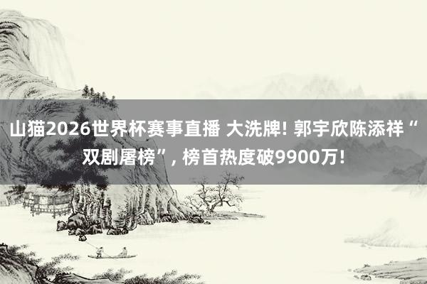 山猫2026世界杯赛事直播 大洗牌! 郭宇欣陈添祥“双剧屠榜”, 榜首热度破9900万!