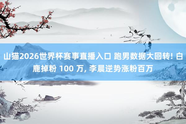 山猫2026世界杯赛事直播入口 跑男数据大回转! 白鹿掉粉 100 万, 李晨逆势涨粉百万