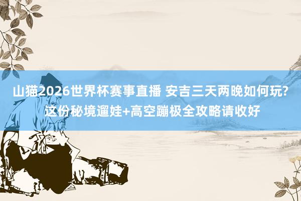 山猫2026世界杯赛事直播 安吉三天两晚如何玩? 这份秘境遛娃+高空蹦极全攻略请收好