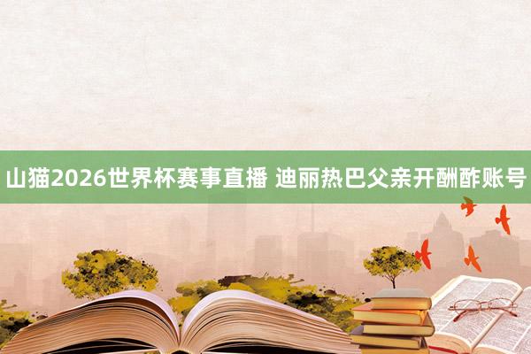 山猫2026世界杯赛事直播 迪丽热巴父亲开酬酢账号