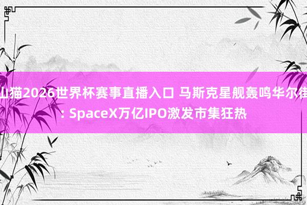 山猫2026世界杯赛事直播入口 马斯克星舰轰鸣华尔街: SpaceX万亿IPO激发市集狂热