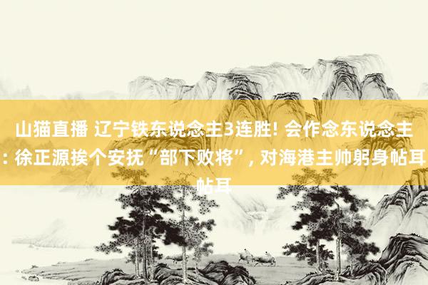 山猫直播 辽宁铁东说念主3连胜! 会作念东说念主: 徐正源挨个安抚“部下败将”, 对海港主帅躬身帖耳