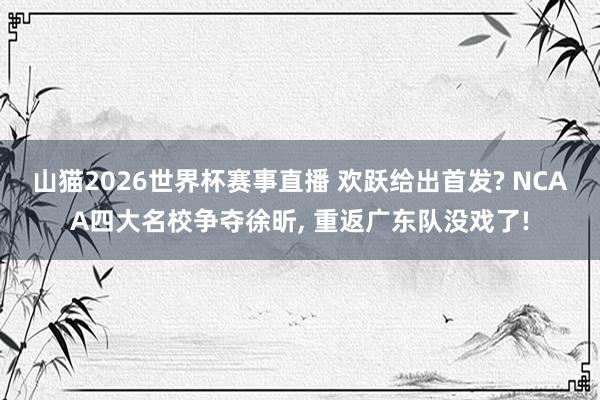 山猫2026世界杯赛事直播 欢跃给出首发? NCAA四大名校争夺徐昕, 重返广东队没戏了!