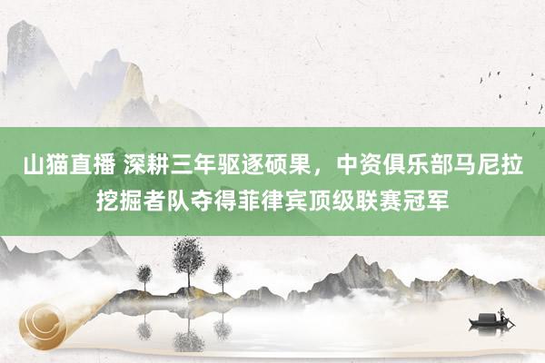 山猫直播 深耕三年驱逐硕果，中资俱乐部马尼拉挖掘者队夺得菲律宾顶级联赛冠军
