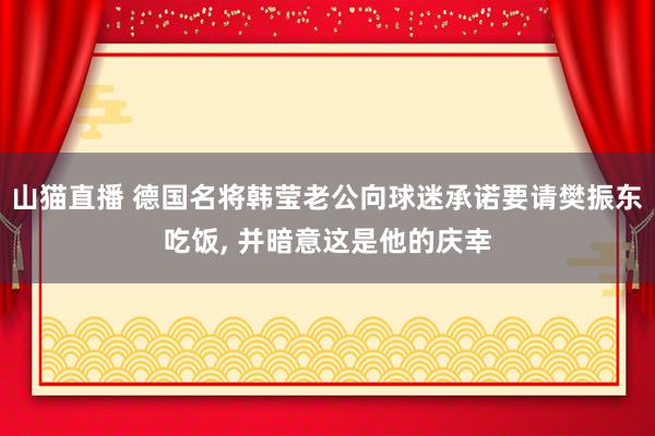 山猫直播 德国名将韩莹老公向球迷承诺要请樊振东吃饭, 并暗意这是他的庆幸