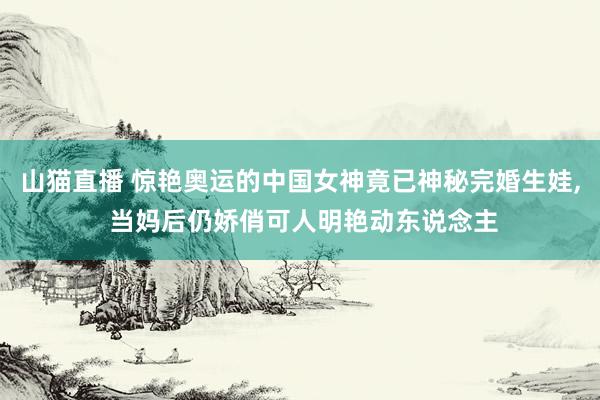 山猫直播 惊艳奥运的中国女神竟已神秘完婚生娃, 当妈后仍娇俏可人明艳动东说念主