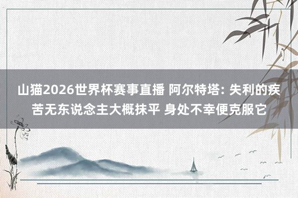 山猫2026世界杯赛事直播 阿尔特塔: 失利的疾苦无东说念主大概抹平 身处不幸便克服它