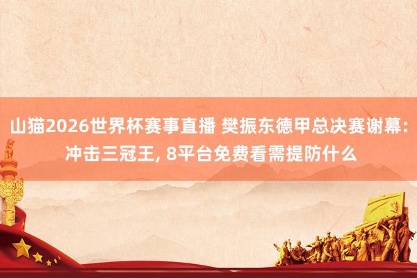 山猫2026世界杯赛事直播 樊振东德甲总决赛谢幕: 冲击三冠王, 8平台免费看需提防什么