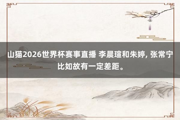 山猫2026世界杯赛事直播 李晨瑄和朱婷, 张常宁比如故有一定差距。