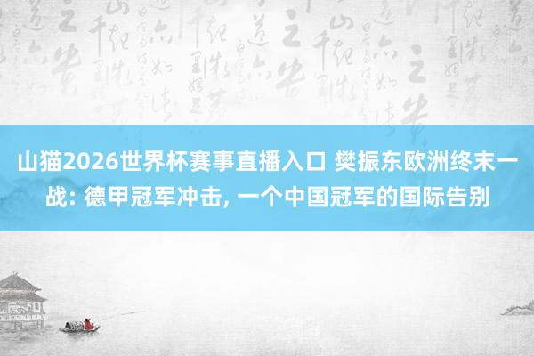 山猫2026世界杯赛事直播入口 樊振东欧洲终末一战: 德甲冠军冲击, 一个中国冠军的国际告别