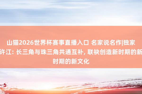 山猫2026世界杯赛事直播入口 名家说名作|独家专访许江: 长三角与珠三角共通互补, 联袂创造新时期的新文化
