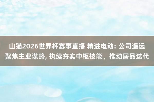 山猫2026世界杯赛事直播 精进电动: 公司遥远聚焦主业谋略, 执续夯实中枢技能、推动居品迭代