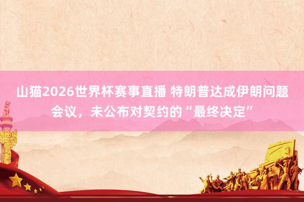 山猫2026世界杯赛事直播 特朗普达成伊朗问题会议，未公布对契约的“最终决定”