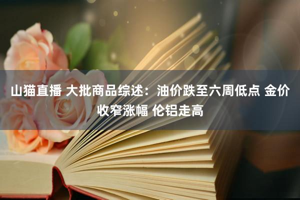 山猫直播 大批商品综述：油价跌至六周低点 金价收窄涨幅 伦铝走高