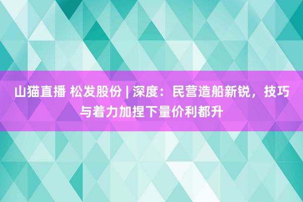 山猫直播 松发股份 | 深度：民营造船新锐，技巧与着力加捏下量价利都升
