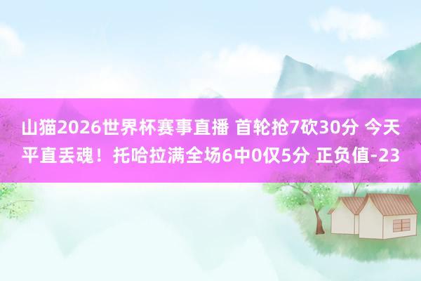 山猫2026世界杯赛事直播 首轮抢7砍30分 今天平直丢魂！托哈拉满全场6中0仅5分 正负值-23