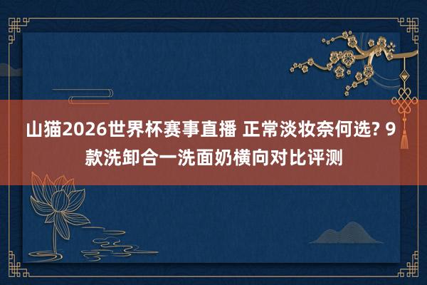 山猫2026世界杯赛事直播 正常淡妆奈何选? 9 款洗卸合一洗面奶横向对比评测