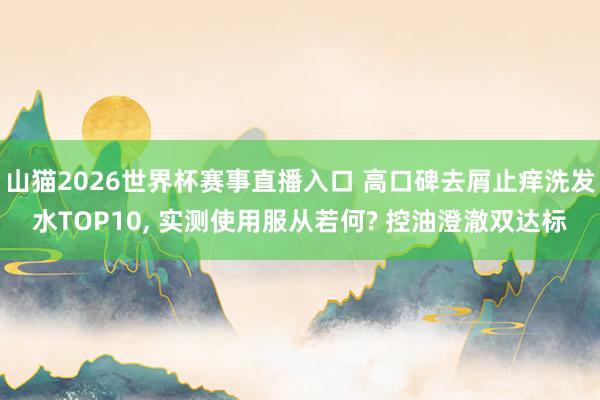 山猫2026世界杯赛事直播入口 高口碑去屑止痒洗发水TOP10， 实测使用服从若何? 控油澄澈双达标