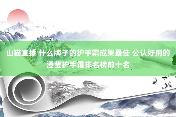 山猫直播 什么牌子的护手霜成果最佳 公认好用的澄莹护手霜排名榜前十名