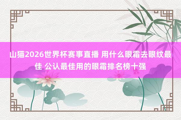 山猫2026世界杯赛事直播 用什么眼霜去眼纹最佳 公认最佳用的眼霜排名榜十强