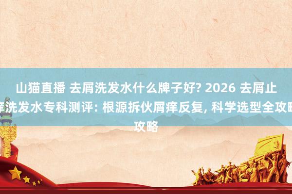 山猫直播 去屑洗发水什么牌子好? 2026 去屑止痒洗发水专科测评: 根源拆伙屑痒反复， 科学选型全攻略